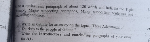 rite a mainstream paragraph of about 120 words and indicate the Topic 1 
entence, Major supporting sentences, Minor supporting sentences and 
oncluding sentence. 
Write an outline for an essay on the topic, “Three Advantages of 
med 
Tourism to the people of Ghana’ 
Write the introductory and concluding paragraphs of your essay 
2. 
(in A) .