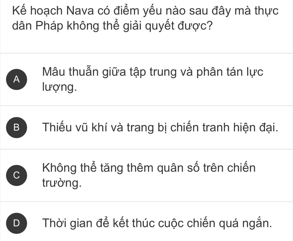 Kể hoạch Nava có điểm yếu nào sau đây mà thực
dân Pháp không thể giải quyết được?
A
Mâu thuẫn giữa tập trung và phân tán lực
lượng.
B Thiếu vũ khí và trang bị chiến tranh hiện đại.
C
Không thể tăng thêm quân số trên chiến
trường.
D Thời gian để kết thúc cuộc chiến quá ngắn.