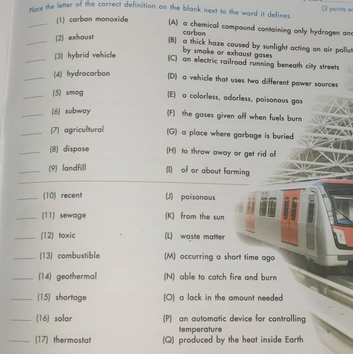 (2 points ec
Place the letter of the correct definition on the blank next to the word it defines.
_
(1) carbon monoxide
(A) a chemical compound containing only hydrogen and
carbon
_
(2) exhaust
(B) a thick haze caused by sunlight acting on air pollut
_
(3) hybrid vehicle
by smoke or exhaust gases
(C) an electric railroad running beneath city streets
_(4) hydrocarbon
(D) a vehicle that uses two different power sources
_(5) smog
(E) a colorless, odorless, poisonous gas
_(6) subway
(F) the gases given off when fuels burn
_(7) agricultural
(G) a place where garbage is buried
_(8) dispose (H) to throw away or get rid of
_(9) landfill
(I) of or about farming
_(10) recent (J) poisonous
_(11) sewage (K) from the sun
_(12) toxic (L) waste matter
_(13) combustible (M) occurring a short time ago
_(14) geothermal (N) able to catch fire and burn
_(15) shortage (O) a lack in the amount needed
_(16) solar (P) an automatic device for controlling
temperature
_(17) thermostat (Q) produced by the heat inside Earth