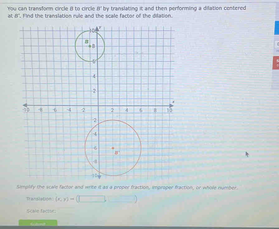 You can transform circle B to circle B' by translating it and then performing a dilation centered
at B'. Find the translation rule and the scale factor of the dilation.
H
Simplify the scale factor and write it as a proper fraction, improper fraction, or whole number.
Translation: (x,y)rightarrow
Scale factor: