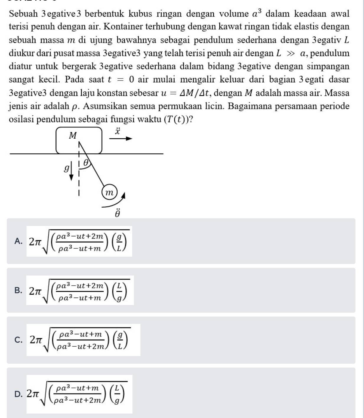 Sebuah 3egative3 berbentuk kubus ringan dengan volume a^3 dalam keadaan awal
terisi penuh dengan air. Kontainer terhubung dengan kawat ringan tidak elastis dengan
sebuah massa m di ujung bawahnya sebagai pendulum sederhana dengan 3egativ L
diukur dari pusat massa 3egative3 yang telah terisi penuh air dengan Lgg a , pendulum
diatur untuk bergerak 3egative sederhana dalam bidang 3egative dengan simpangan
sangat kecil. Pada saat t=0 air mulai mengalir keluar dari bagian 3egati dasar
3egative3 dengan laju konstan sebesar u=△ M/△ t , dengan M adalah massa air. Massa
jenis air adalah ρ. Asumsikan semua permukaan licin. Bagaimana persamaan periode
osilasi pendulum sebagai fungsi waktu (T(t)) 2
A. 2π sqrt((frac rho a^3-ut+2m)rho a^3-ut+m)( g/L )
B. 2π sqrt((frac rho a^3-ut+2m)rho a^3-ut+m)( L/g )
C. 2π sqrt((frac rho a^3-ut+m)rho a^3-ut+2m)( g/L )
D. 2π sqrt((frac rho a^3-ut+m)rho a^3-ut+2m)( L/g )