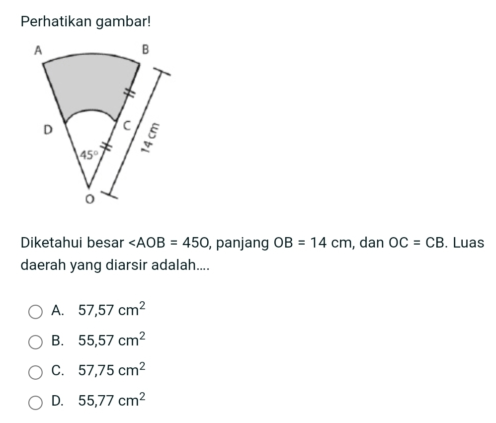 Perhatikan gambar!
Diketahui besar ∠ AOB=450 , panjang OB=14cm , dan OC=CB. Luas
daerah yang diarsir adalah....
A. 57,57cm^2
B. 55,57cm^2
C. 57,75cm^2
D. 55,77cm^2