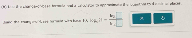 Use the change-of-base formula and a calculator to approximate the logarithm to 4 decimal places. 
Using the change-of-base formula with base 10, log _521= log □ /log □   × 5