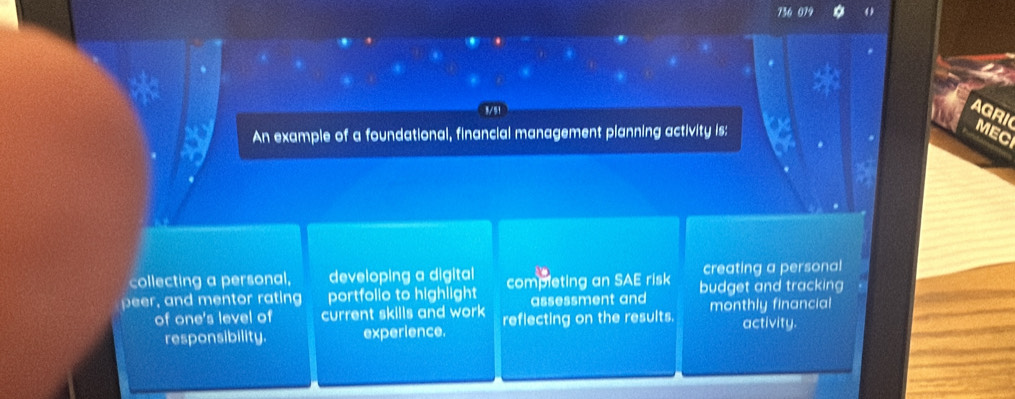 9/51 
AGRI 
An example of a foundational, financial management planning activity is: 
MEC 
collecting a personal, developing a digital creating a personal 
peer, and mentor rating portfolio to highlight completing an SAE risk budget and tracking 
assessment and 
of one's level of current skills and work reflecting on the results. monthly financial 
responsibility. experience. activity.