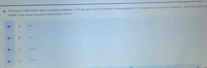 The high school dance team is holding auditions to fill the spots of four members that graduated. If 10 people try out for the 4 pesitions, and order does ro
matter, how many possible combinations exist?
q=x A 180
q= B 210
4^x C 5.040
4^x D 52.302