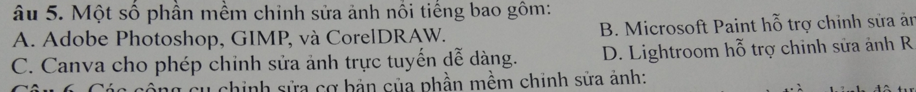 âu 5. Một số phần mềm chỉnh sửa ảnh nổi tiếng bao gôm:
A. Adobe Photoshop, GIMP, và CorelDRAW. B. Microsoft Paint hỗ trợ chỉnh sửa ăn
C. Canva cho phép chỉnh sửa ảnh trực tuyến dễ dàng. D. Lightroom hỗ trợ chỉnh sửa ảnh R
cu chỉnh sửa cơ bản của phần mềm chỉnh sửa ảnh: