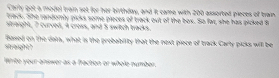 Carry got a medel train set for her birthday, and it came with 200 assorted pieces of train 
treck. She randomly picks some pieces of track out of the box. So far; she has picked 8
straight, 7 curved, 4 cross, and 5 switch tracks. 
Based on the data, what is the probability that the next piece of track Carly picks willl be 
streight ?
1 3 s 4 a wh o le number