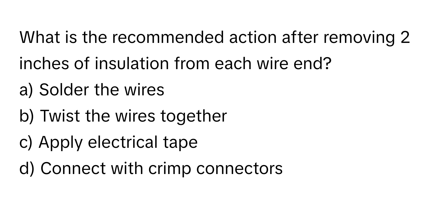 What is the recommended action after removing 2 inches of insulation from each wire end? 

a) Solder the wires 
b) Twist the wires together 
c) Apply electrical tape 
d) Connect with crimp connectors