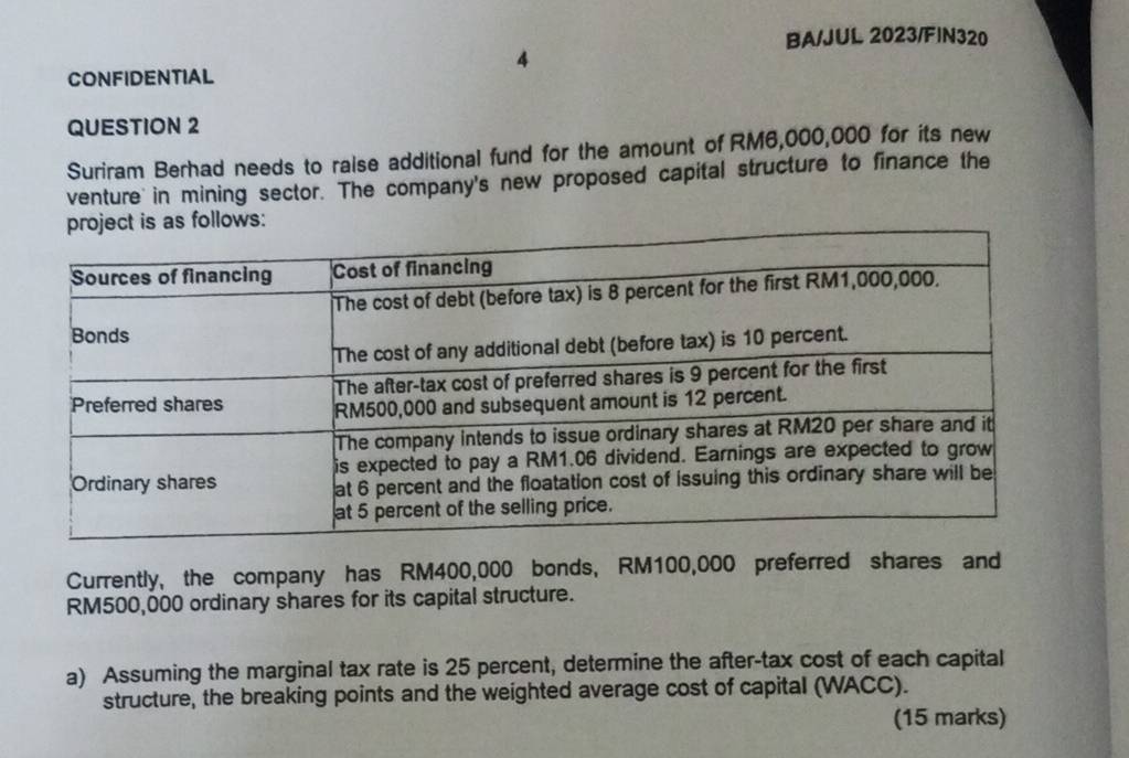 BA/JUL 2023/FIN320 
CONFIDENTIAL 
QUESTION 2 
Suriram Berhad needs to raise additional fund for the amount of RM6,000,000 for its new 
venture in mining sector. The company's new proposed capital structure to finance the 
Currently, the company has RM400,000 bonds, RM100,000 preferred shares and
RM500,000 ordinary shares for its capital structure. 
a) Assuming the marginal tax rate is 25 percent, determine the after-tax cost of each capital 
structure, the breaking points and the weighted average cost of capital (WACC). 
(15 marks)