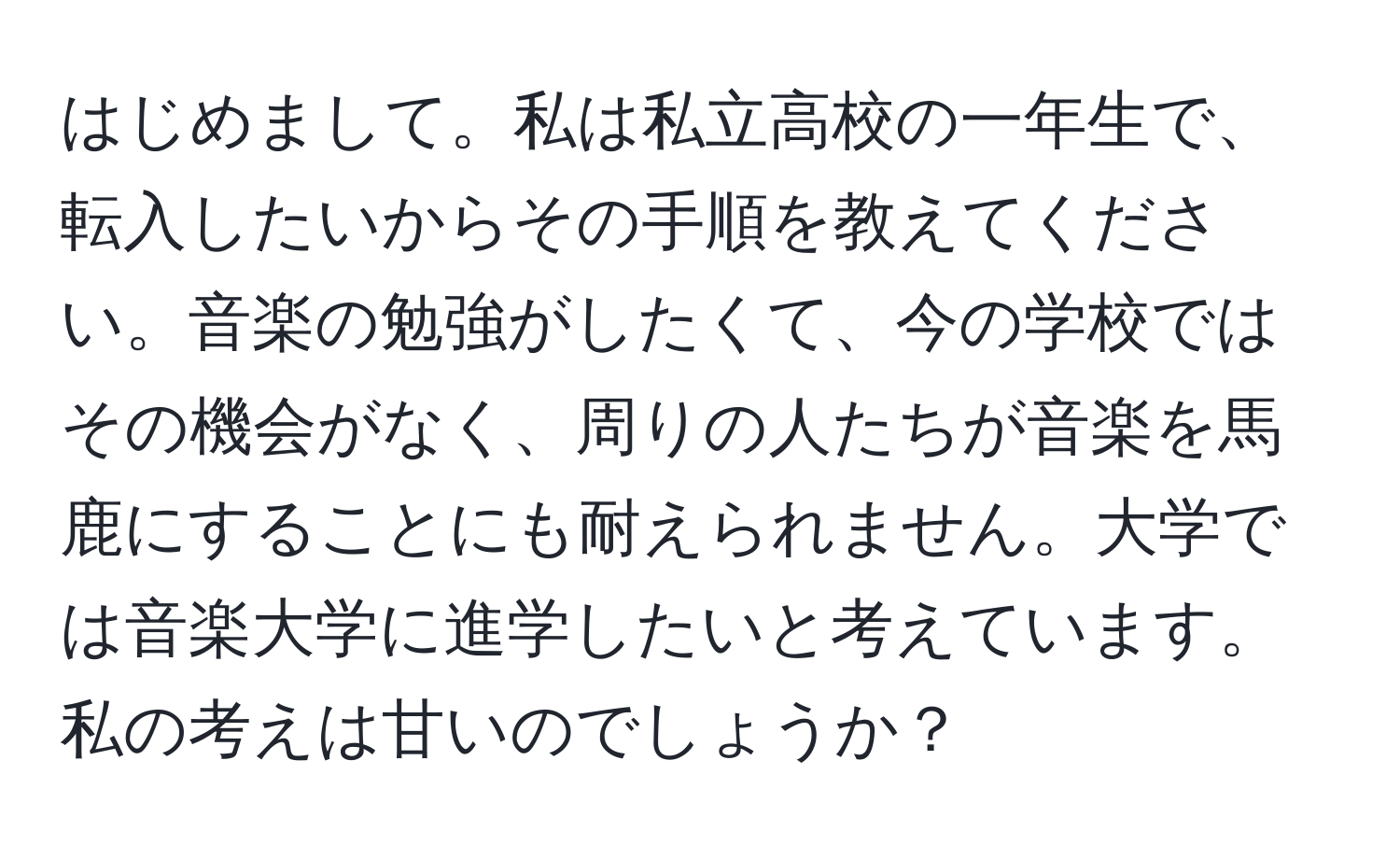 はじめまして。私は私立高校の一年生で、転入したいからその手順を教えてください。音楽の勉強がしたくて、今の学校ではその機会がなく、周りの人たちが音楽を馬鹿にすることにも耐えられません。大学では音楽大学に進学したいと考えています。私の考えは甘いのでしょうか？