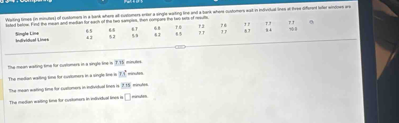 01 5
Waiting times (in minutes) of customers in a bank where all customers enter a single waiting line and a bank where customers wait in individual lines at three different teller windows are
listed below. Find the mean and median for each of the two samples, then compare the two sets of results. 7.2 7.6 7.7 7.7 7.7
Single Line 6.5 5.2 5.9 6.2
Individual Lines 4.2 6.6 6.7 6.8 7.0 6.5 7.7 7.7 8.7 9.4 10.0
The mean waiting time for customers in a single line is 7.15 minutes.
The median waiting time for customers in a single line is 7.1 minutes.
The mean waiting time for customers in individual lines is 7.15 minutes
The median waiting time for customers in individual lines is □ minutes.