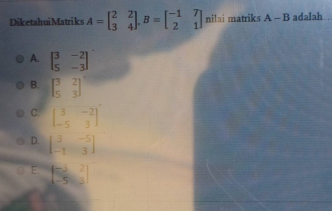 DiketahuiMatriks A=beginbmatrix 2&2 3&4endbmatrix , B=beginbmatrix -1&7 2&1endbmatrix nilai matriks A-B adalah
A. beginbmatrix 3&-2 5&-3endbmatrix
B. beginbmatrix 3&2 5&3endbmatrix
C. beginbmatrix 3&-2 -5&3endbmatrix
D. beginbmatrix 3&-5 -1&3endbmatrix
E beginbmatrix -3&2 -5&3endbmatrix