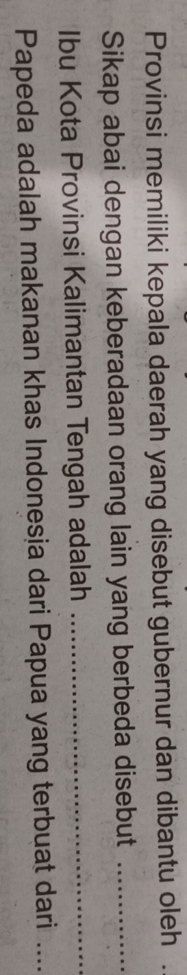 Provinsi memiliki kepala daerah yang disebut gubernur dan dibantu oleh . 
Sikap abai dengan keberadaan orang lain yang berbeda disebut_ 
Ibu Kota Provinsi Kalimantan Tengah adalah_ 
Papeda adalah makanan khas Indonesia dari Papua yang terbuat dari ...