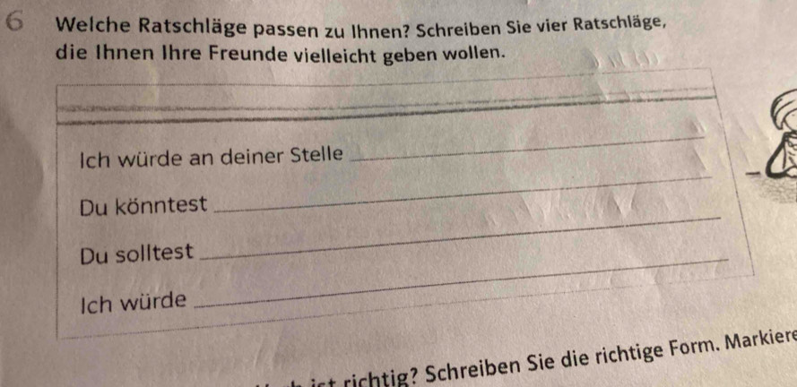 Welche Ratschläge passen zu Ihnen? Schreiben Sie vier Ratschläge, 
die Ihnen Ihre Freunde vielleicht geben wollen. 
Ich würde an deiner Stelle 
_ 
_ 
Du könntest 
_ 
Du solltest_ 
Ich würde 
rich ig chreiben Sie die richtige Form. Markiere