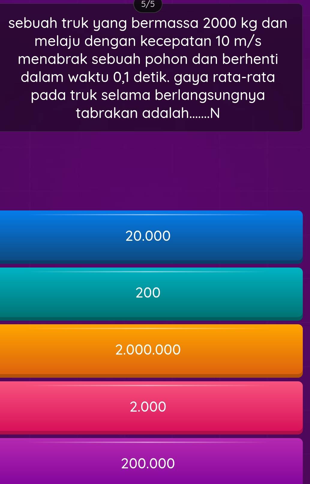 5/5
sebuah truk yang bermassa 2000 kg dan
melaju dengan kecepatan 10 m/s
menabrak sebuah pohon dan berhenti
dalam waktu 0,1 detik. gaya rata-rata
pada truk selama berlangsungnya
tabrakan adalah._ .N
20.000
200
2.000.000
2.000
200.000