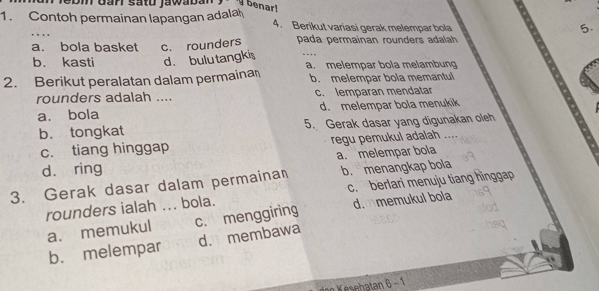 Jebin đarí satu jawaban
benar!
1. Contoh permainan lapangan adala
_
4. Berikut variasi gerak melempar bola
5.
a. bola basket c. rounders
pada permainan rounders adalah
b. kasti
d. bulu tangkis
_
a. melempar bola melambung
2. Berikut peralatan dalam permainan b. melempar bola memantul
rounders adalah .... c. lemparan mendatar
a. bola d. melempar bola menukik
b. tongkat 5. Gerak dasar yang digunakan oleh
regu pemukul adalah .
c. tiang hinggap
dà ring a. melempar bola
b. menangkap bola
c. berlari menuju tiang hinggap
3. Gerak dasar dalam permainan
rounders ialah ... bola.
c. menggiring d. memukul bola
a. memukul
b. melempar d. membawa
* Kasehatan 6 - 1