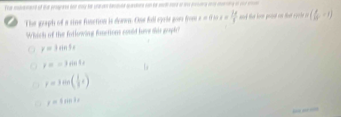 The metament of tha progress for may tor undram tanavke quandons con to serth more o an preseny seng aeeming in pul mma
The graph of a sine function is drawn. One full cysis goes from x=0.10x= 2π /5  and the low point on tha s y l i ( 8/16 ,-1)
Which of the following functions could have this graph?
y=3sin 5x
y=asin 4x
y=3sin ( 1/3 x)
y=4sin 3x
