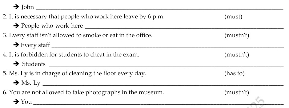 John_ 
2. It is necessary that people who work here leave by 6 p.m. (must) 
People who work here_ 
3. Every staff isn't allowed to smoke or eat in the office. (mustn't) 
Every staff_ 
4. It is forbidden for students to cheat in the exam. (mustn't) 
Students_ 
5. Ms. Ly is in charge of cleaning the floor every day. (has to) 
Ms. Ly_ 
6. You are not allowed to take photographs in the museum. (mustn't) 
You_