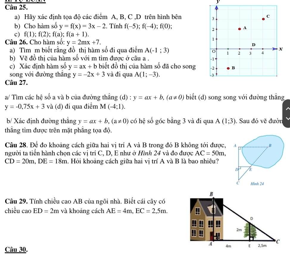 Hãy xác định tọa độ các điểm A, B, C ,D trên hình bên 
b) Cho hàm số y=f(x)=3x-2. Tính f(-5);f(-4);f(0);
c) f(1);f(2);f(a);f(a+1).
Câu 26. Cho hàm số: y=2mx+7.
a) Tìm m biết rằng đồ thị hàm số đi qua điểm A(-1;3)
b) Vẽ đồ thị của hàm số với m tìm được ở câu a . 
c) Xác định hàm số y=ax+b biết đồ thị của hàm số đã cho song 
song với đường thắng y=-2x+3 và đi qua A(1;-3).
Câu 27.
a/ Tìm các hệ số a và b của đường thắng (d) : y=ax+b,(a!= 0) biết (d) song song với đường thắng
y=-0,75x+3 và (d) đi qua điểm M(-4;1).
b/ Xác định đường thắng y=ax+b,(a!= 0) có hệ số góc bằng 3 và đi qua A(1;3). Sau đó vẽ đườn
thắng tìm được trên mặt phẳng tọa độ.
Câu 28. Để đo khoảng cách giữa hai vị trí A và B trong đó B không tới được, 
người ta tiến hành chọn các vị trí C, D, E như ở Hình 24 và đo được AC=50m,
CD=20m,DE=18m. Hỏi khoảng cách giữa hai vị trí A và B là bao nhiêu?
B
Câu 29. Tính chiều cao AB của ngôi nhà. Biết cái cây có
chiều caoED=2m và khoảng cách AE=4m,EC=2,5m.
D
2m
A 4m E 2,5m C
Câu 30.