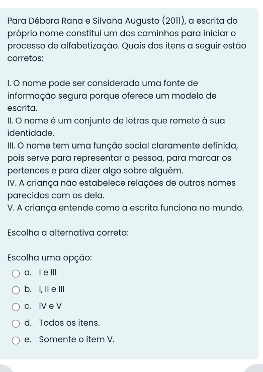 Para Débora Rana e Silvana Augusto (2011), a escrita do
próprio nome constitui um dos caminhos para iniciar o
processo de alfabetização. Quais dos itens a seguir estão
corretos:
1. O nome pode ser considerado uma fonte de
informação segura porque oferece um modelo de
escrita.
II. O nome é um conjunto de letras que remete à sua
identidade.
III. O nome tem uma função social claramente definida,
pois serve para representar a pessoa, para marcar os
pertences e para dizer algo sobre alguém.
IV. A criança não estabelece relações de outros nomes
parecidos com os dela.
V. A criança entende como a escrita funciona no mundo.
Escolha a alternativa correta:
Escolha uma opção:
a.Ie ⅢII
b. I, Ie III
c. IV e V
d. Todos os itens.
e. Somente o item V.