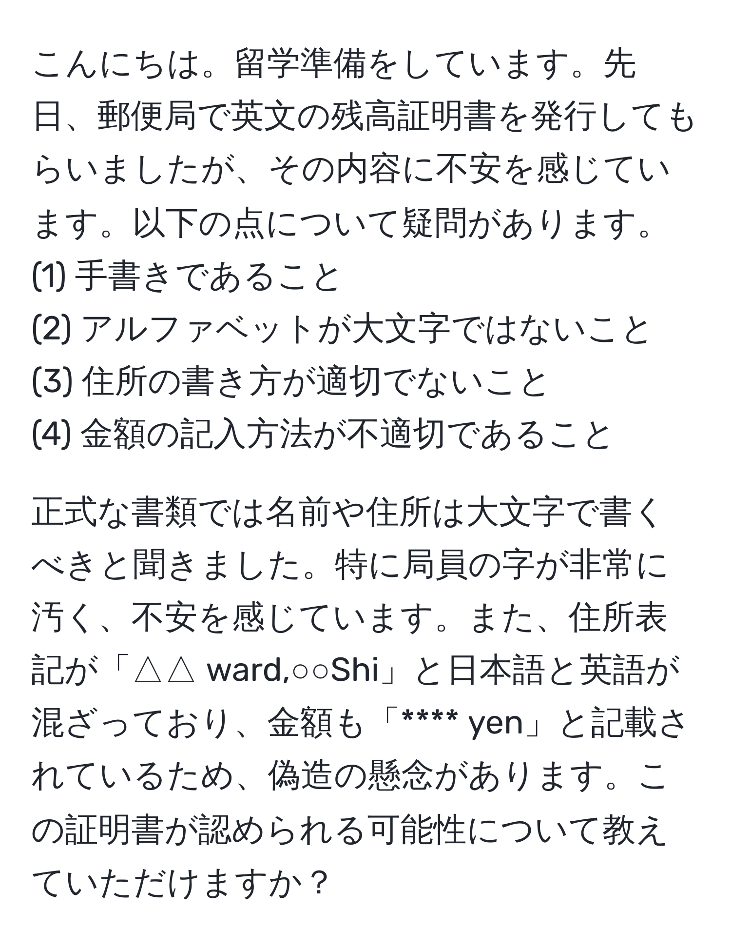 こんにちは。留学準備をしています。先日、郵便局で英文の残高証明書を発行してもらいましたが、その内容に不安を感じています。以下の点について疑問があります。  
(1) 手書きであること  
(2) アルファベットが大文字ではないこと  
(3) 住所の書き方が適切でないこと  
(4) 金額の記入方法が不適切であること  

正式な書類では名前や住所は大文字で書くべきと聞きました。特に局員の字が非常に汚く、不安を感じています。また、住所表記が「△△ ward,○○Shi」と日本語と英語が混ざっており、金額も「**** yen」と記載されているため、偽造の懸念があります。この証明書が認められる可能性について教えていただけますか？