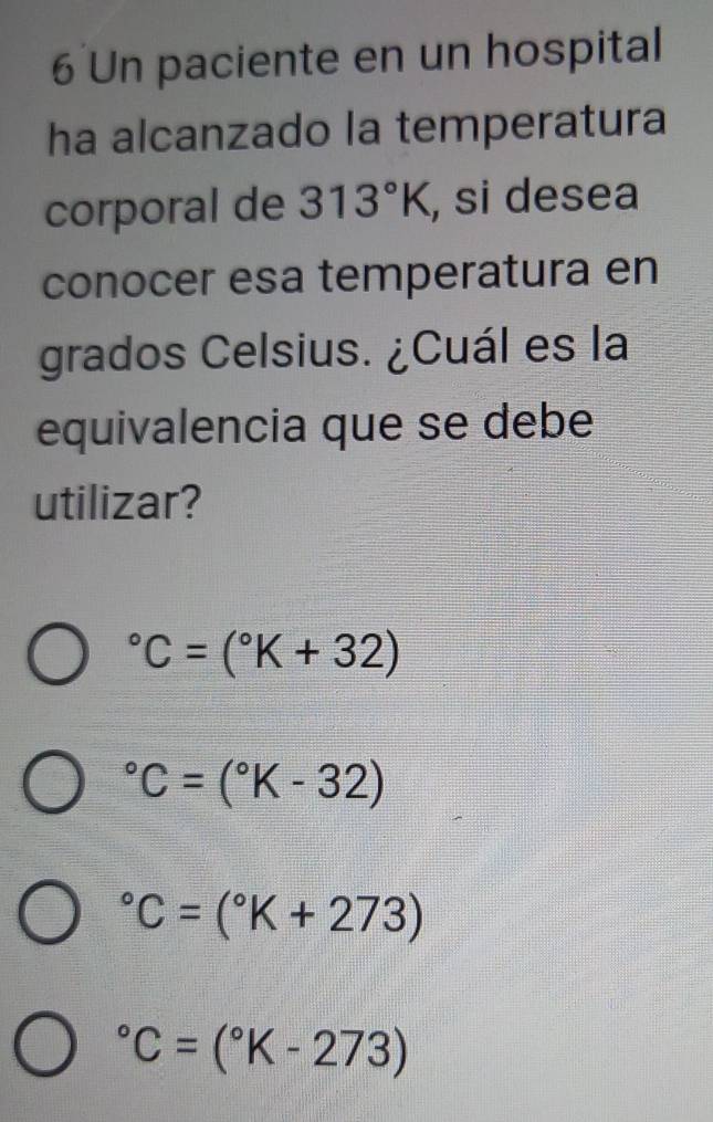 Un paciente en un hospital
ha alcanzado la temperatura
corporal de 313°K , si desea
conocer esa temperatura en
grados Celsius. ¿Cuál es la
equivalencia que se debe
utilizar?
^circ C=(^circ K+32)
^circ C=(^circ K-32)
^circ C=(^circ K+273)
^circ C=(^circ K-273)