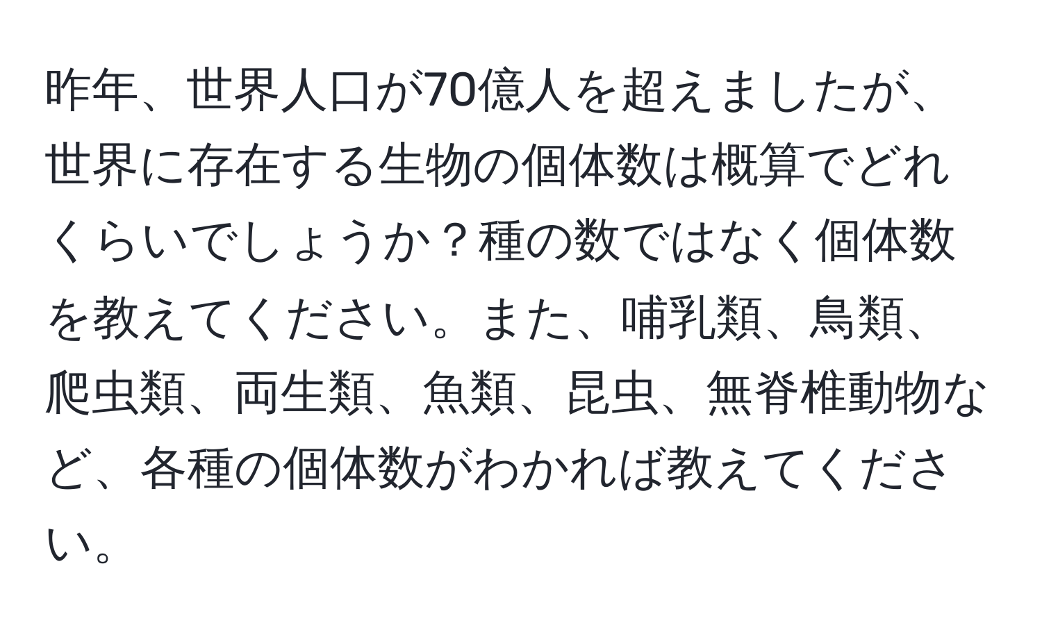 昨年、世界人口が70億人を超えましたが、世界に存在する生物の個体数は概算でどれくらいでしょうか？種の数ではなく個体数を教えてください。また、哺乳類、鳥類、爬虫類、両生類、魚類、昆虫、無脊椎動物など、各種の個体数がわかれば教えてください。