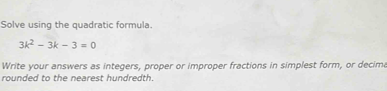 Solve using the quadratic formula.
3k^2-3k-3=0
Write your answers as integers, proper or improper fractions in simplest form, or decima 
rounded to the nearest hundredth.