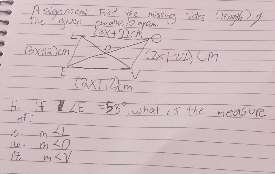 Asignment Find the missing sides (length) 9 
the given paralle 10 gram. 
L (3x+7)cm O
(3x+12)cm
D
(2x+22)cm
E
(2x+12)cm
H. If ∠ E=58° ,what is the measure 
of 
is. m∠ L
1e. m∠ O
1. m∠ V