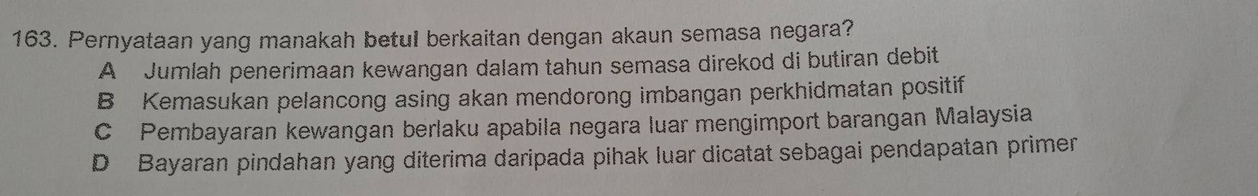 Pernyataan yang manakah betul berkaitan dengan akaun semasa negara?
A Jumlah penerimaan kewangan dalam tahun semasa direkod di butiran debit
B Kemasukan pelancong asing akan mendorong imbangan perkhidmatan positif
C Pembayaran kewangan berlaku apabila negara luar mengimport barangan Malaysia
D Bayaran pindahan yang diterima daripada pihak luar dicatat sebagai pendapatan primer