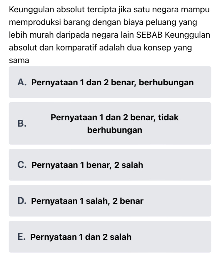 Keunggulan absolut tercipta jika satu negara mampu
memproduksi barang dengan biaya peluang yang
lebih murah daripada negara lain SEBAB Keunggulan
absolut dan komparatif adalah dua konsep yang
sama
A. Pernyataan 1 dan 2 benar, berhubungan
B. Pernyataan 1 dan 2 benar, tidak
berhubungan
C. Pernyataan 1 benar, 2 salah
D. Pernyataan 1 salah, 2 benar
E. Pernyataan 1 dan 2 salah