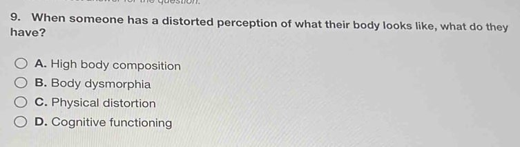 When someone has a distorted perception of what their body looks like, what do they
have?
A. High body composition
B. Body dysmorphia
C. Physical distortion
D. Cognitive functioning