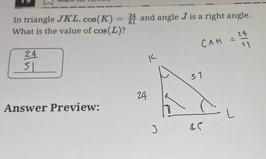 In triangle JKL, cos (K)= 24/51  and angle J is a right angle. 
What is the value of cos (L) ? 
_ 
Answer Preview: