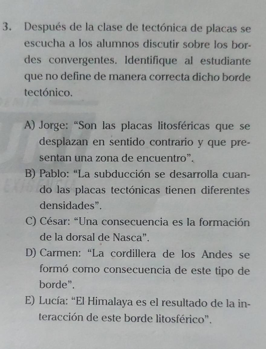 Después de la clase de tectónica de placas se
escucha a los alumnos discutir sobre los bor-
des convergentes. Identifique al estudiante
que no define de manera correcta dicho borde
tectónico.
A) Jorge:“Son las placas litosféricas que se
desplazan en sentido contrario y que pre-
sentan una zona de encuentro”.
B) Pablo: “La subducción se desarrolla cuan-
do las placas tectónicas tienen diferentes
densidades”.
C) César: “Una consecuencia es la formación
de la dorsal de Nasca”.
D) Carmen: “La cordillera de los Andes se
formó como consecuencia de este tipo de
borde”.
E) Lucía: “El Himalaya es el resultado de la in-
teracción de este borde litosférico".