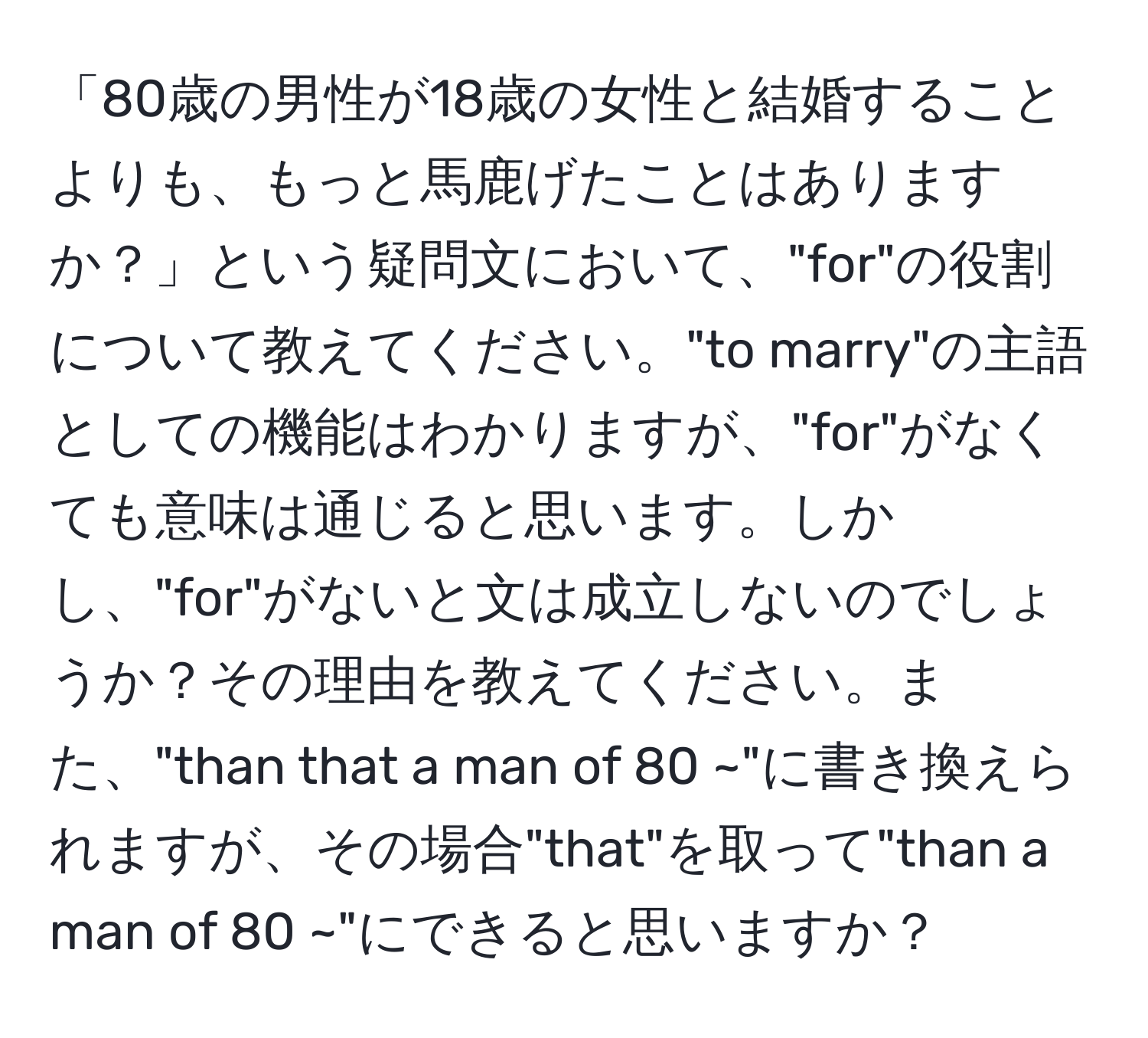 「80歳の男性が18歳の女性と結婚することよりも、もっと馬鹿げたことはありますか？」という疑問文において、"for"の役割について教えてください。"to marry"の主語としての機能はわかりますが、"for"がなくても意味は通じると思います。しかし、"for"がないと文は成立しないのでしょうか？その理由を教えてください。また、"than that a man of 80 ~"に書き換えられますが、その場合"that"を取って"than a man of 80 ~"にできると思いますか？