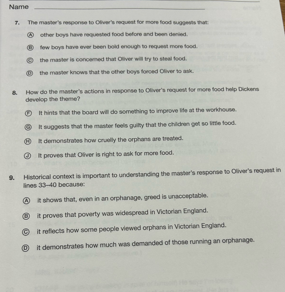Name_
7. The master's response to Oliver's request for more food suggests that:
A other boys have requested food before and been denied.
⑧ few boys have ever been bold enough to request more food.
the master is concerned that Oliver will try to steal food.
D the master knows that the other boys forced Oliver to ask.
8. How do the master's actions in response to Oliver's request for more food help Dickens
develop the theme?
F It hints that the board will do something to improve life at the workhouse.
⑥ It suggests that the master feels guilty that the children get so little food.
H It demonstrates how cruelly the orphans are treated.
J It proves that Oliver is right to ask for more food.
9. Historical context is important to understanding the master's response to Oliver's request in
lines 33-40 because:
A it shows that, even in an orphanage, greed is unacceptable.
⑧ it proves that poverty was widespread in Victorian England.
it reflects how some people viewed orphans in Victorian England.
D it demonstrates how much was demanded of those running an orphanage.