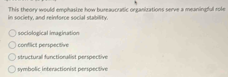 This theory would emphasize how bureaucratic organizations serve a meaningful role
in society, and reinforce social stability.
sociological imagination
conflict perspective
structural functionalist perspective
symbolic interactionist perspective