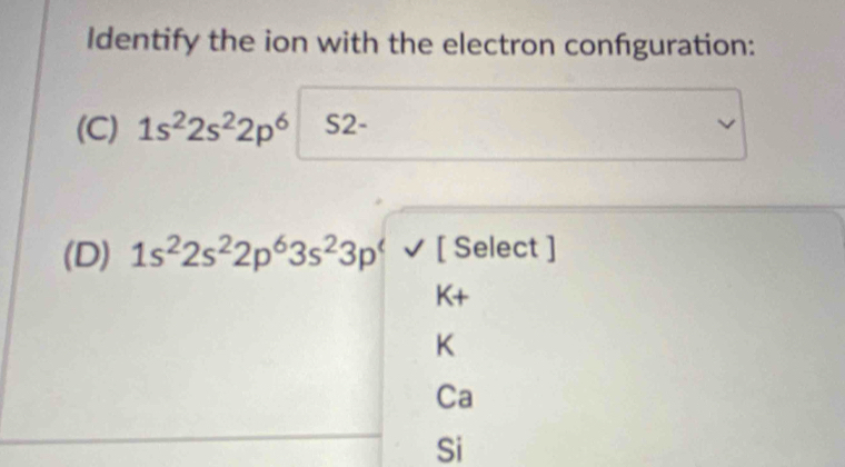 Identify the ion with the electron confguration:
(C) 1s^22s^22p^6 S2
(D) 1s^22s^22p^63s^23p^4surd [ Select ]
K+
K
Ca
Si