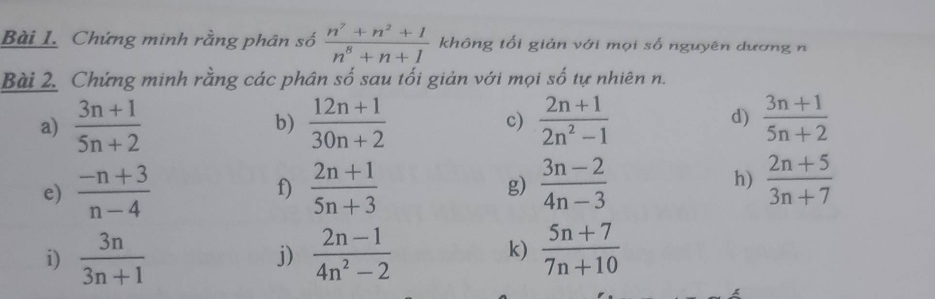 Chứng minh rằng phân số  (n^7+n^2+1)/n^8+n+1  không tối giản với mọi số nguyên dương n 
Bài 2. Chứng minh rằng các phân số sau tối giản với mọi số tự nhiên n. 
a)  (3n+1)/5n+2   (12n+1)/30n+2  c)  (2n+1)/2n^2-1  d)  (3n+1)/5n+2 
b) 
g)  (3n-2)/4n-3 
e)  (-n+3)/n-4  f)  (2n+1)/5n+3  h)  (2n+5)/3n+7 
i)  3n/3n+1   (2n-1)/4n^2-2 
j) 
k)  (5n+7)/7n+10 