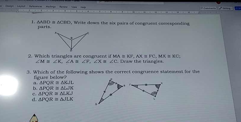 Design Layout References Mailings Revlew View Help D Comments I teking -
1. △ ABD≌ △ CBD , Write down the six pairs of congruent corresponding
parts.
2. Which triangles are congruent if MA≌ KF, AX≌ FC, MX≌ KC;
∠ M≌ ∠ K, ∠ A≌ ∠ F, ∠ X≌ ∠ C. Draw the triangles.
3. Which of the following shows the correct congruence statement for the
figure below?
a. △ PQR≌ △ KJL
b. △ PQR≌ △ LJK
c. △ PQR≌ △ LKJ
d. △ PQR≌ △ JLK