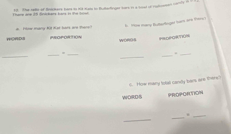 The ratio of Snickers bars to Kit Kats to Butterfinger bars in a bowl of Halloween candy is 9
There are 25 Snickers bars in the bowl. 
b. How many Butterfinger bars are there? 
a. How many Kit Kat bars are there? 
WORDS PROPORTION WORDS PROPORTION 
_ 
_ 
_ 
_=_ 
_ 
c. How many total candy bars are there? 
WORDS PROPORTION 
_ 
_ 
_=