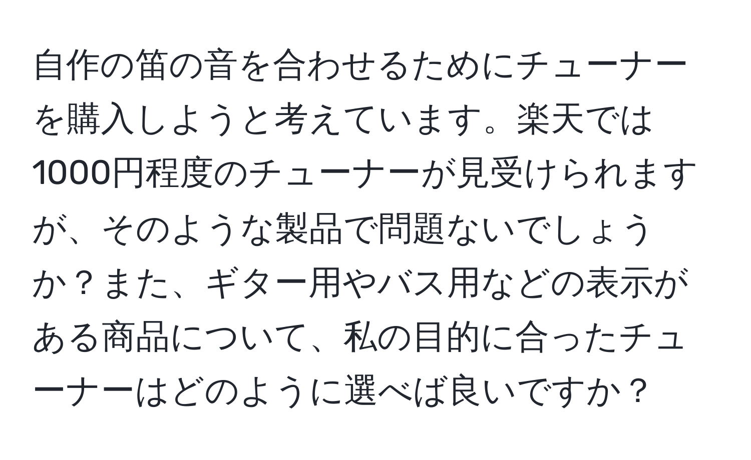 自作の笛の音を合わせるためにチューナーを購入しようと考えています。楽天では1000円程度のチューナーが見受けられますが、そのような製品で問題ないでしょうか？また、ギター用やバス用などの表示がある商品について、私の目的に合ったチューナーはどのように選べば良いですか？