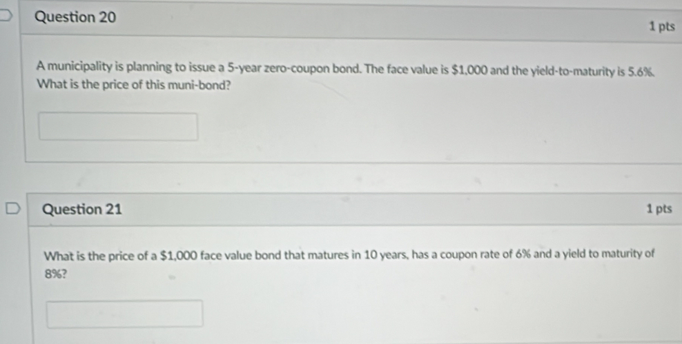 A municipality is planning to issue a 5-year zero-coupon bond. The face value is $1,000 and the yield-to-maturity is 5.6%. 
What is the price of this muni-bond? 
Question 21 1 pts 
What is the price of a $1,000 face value bond that matures in 10 years, has a coupon rate of 6% and a yield to maturity of
8%?