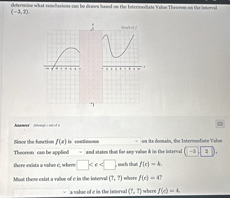 determine what conclusions can be drawn based on the Intermediate Value Theorem on the interval
(-3,2). 
Graph of ƒ
3 4 5 6 7 8 9 10 x
Answer Attempt 1 out of 2 
Since the function f(x) is continuous on its domain, the Intermediate Value 
Theorem can be applied and states that for any value k in the interval -3 , 2 , 
there exists a value c, where □ , such that f(c)=k. 
Must there exist a value of c in the interval (?,?) where f(c)=4 ? 
a value of c in the interval (?,?) where f(c)=4.