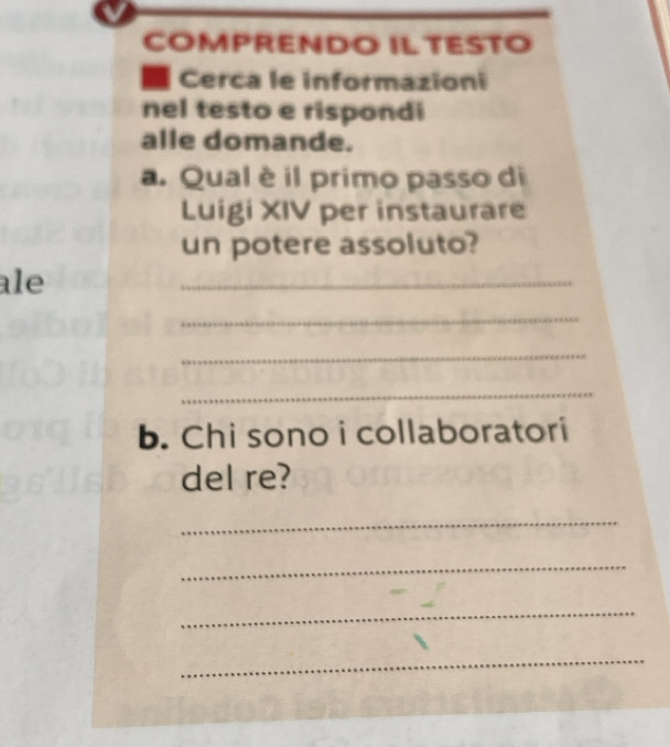 COMPRENDO IL TESTO 
Cerca le informazioni 
nel testo e rispondi 
alle domande. 
a. Qual è il primo passo di 
Luigi XIV per instaurare 
un potere assoluto? 
ale 
_ 
_ 
_ 
_ 
b. Chi sono i collaboratori 
del re? 
_ 
_ 
_ 
_