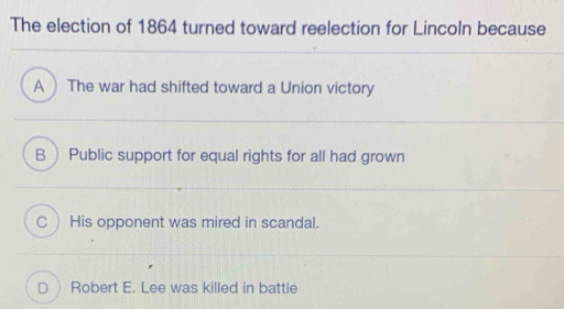 The election of 1864 turned toward reelection for Lincoln because
A  The war had shifted toward a Union victory
B Public support for equal rights for all had grown
CHis opponent was mired in scandal.
D Robert E. Lee was killed in battle