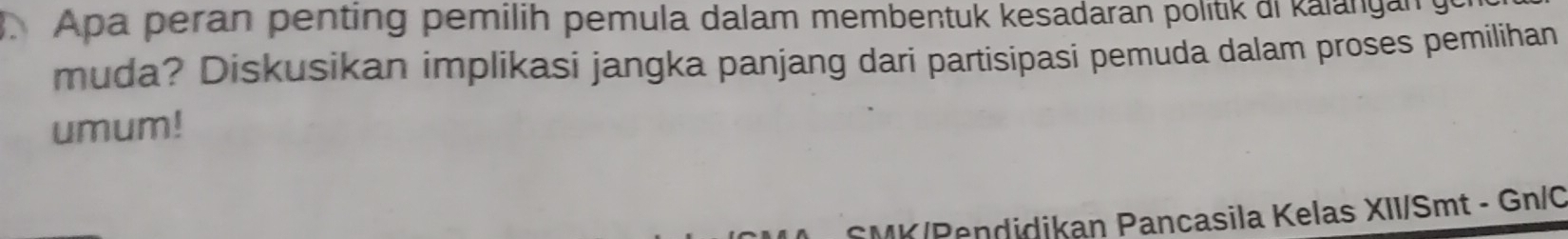 Apa peran penting pemilih pemula dalam membentuk kesadaran politik di kalangan 
muda? Diskusikan implikasi jangka panjang dari partisipasi pemuda dalam proses pemilihan 
umum! 
MK/Pendidikan Pancasila Kelas XII/Smt - Gn/C