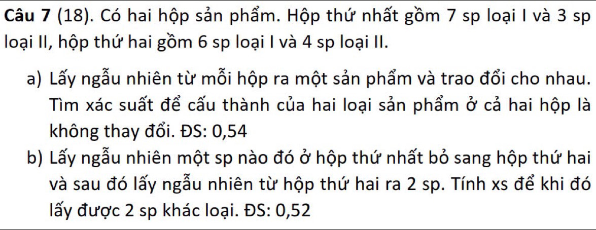 (18). Có hai hộp sản phẩm. Hộp thứ nhất gồm 7 sp loại I và 3 sp 
loại II, hộp thứ hai gồm 6 sp loại I và 4 sp loại II. 
a) Lấy ngẫu nhiên từ mỗi hộp ra một sản phẩm và trao đổi cho nhau. 
Tìm xác suất để cấu thành của hai loại sản phẩm ở cả hai hộp là 
không thay đổi. ĐS: 0,54
b) Lấy ngẫu nhiên một sp nào đó ở hộp thứ nhất bỏ sang hộp thứ hai 
và sau đó lấy ngẫu nhiên từ hộp thứ hai ra 2 sp. Tính xs để khi đó 
lấy được 2 sp khác loại. ĐS: 0,52