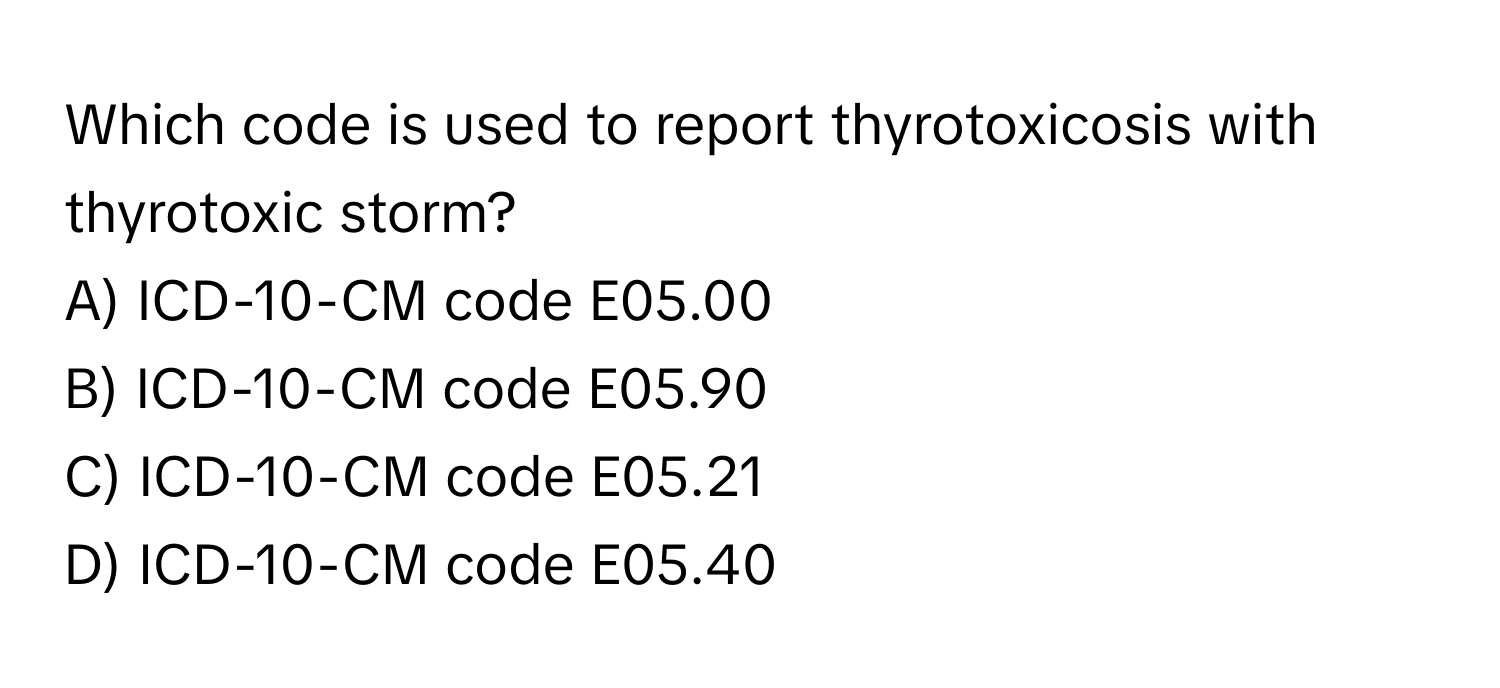 Which code is used to report thyrotoxicosis with thyrotoxic storm? 

A) ICD-10-CM code E05.00 
B) ICD-10-CM code E05.90 
C) ICD-10-CM code E05.21 
D) ICD-10-CM code E05.40