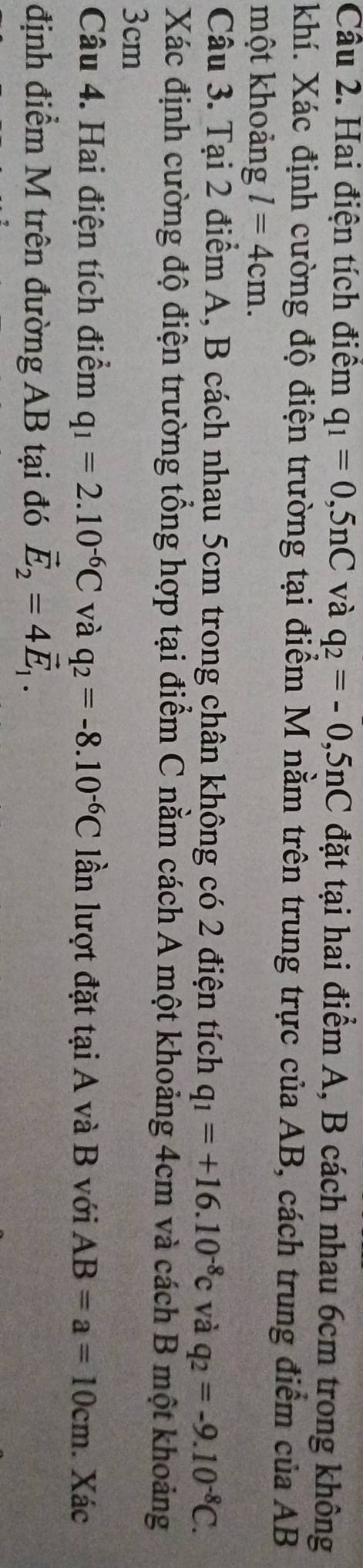 Hai điện tích điểm q_1=0,5nC và q_2=-0,5nC đặt tại hai điểm A, B cách nhau 6cm trong không 
khí. Xác định cường độ điện trường tại điểm M nằm trên trung trực của AB, cách trung điểm của AB
một khoảng l=4cm. 
Câu 3. Tại 2 điểm A, B cách nhau 5cm trong chân không có 2 điện tích q_1=+16.10^(-8)c và q_2=-9.10^(-8)C. 
Xác định cường độ điện trường tổng hợp tại điểm C nằm cách A một khoảng 4cm và cách B một khoảng
3cm
Câu 4. Hai điện tích điểm q_1=2.10^(-6)C và q_2=-8.10^(-6)C lần lượt đặt tại A và B với AB=a=10cm. Xác 
định điểm M trên đường AB tại đó vector E_2=4vector E_1.